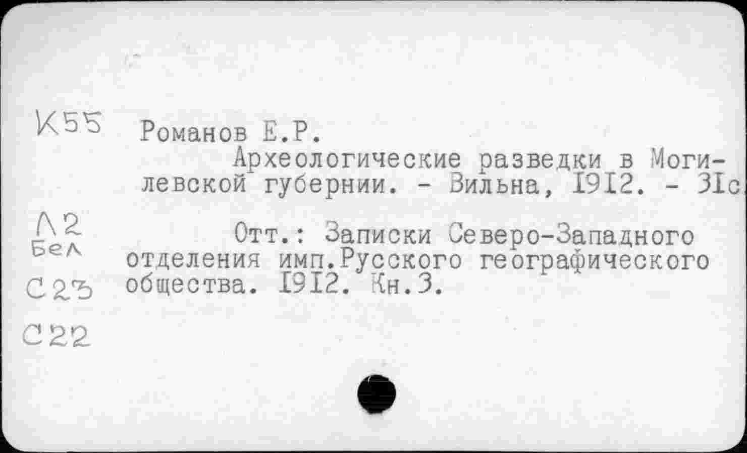 ﻿f\2
Бел
С2Ъ
Романов Е.Р.
Археологические разведки в Могилевской губернии. - Вильна, 1912. - 31с
Отт.: Записки Северо-Западного отделения имп.Русского географического общества. 1912. Кн.З.
С22